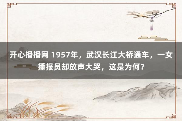 开心播播网 1957年，武汉长江大桥通车，一女播报员却放声大哭，这是为何？