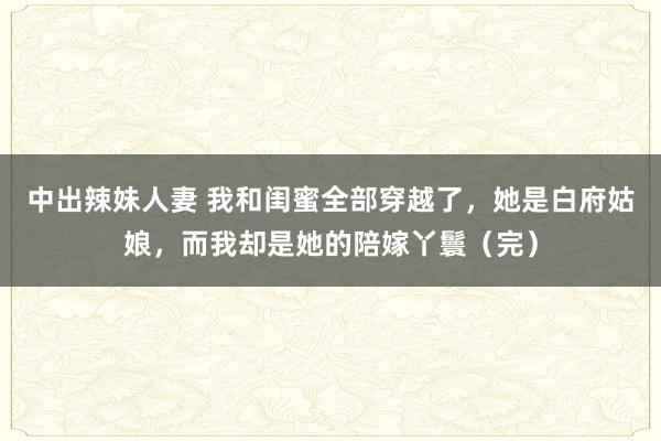 中出辣妹人妻 我和闺蜜全部穿越了，她是白府姑娘，而我却是她的陪嫁丫鬟（完）