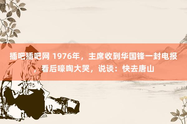 插吧插吧网 1976年，主席收到华国锋一封电报，看后嚎啕大哭，说谈：快去唐山