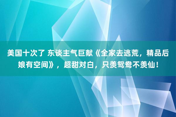 美国十次了 东谈主气巨献《全家去逃荒，精品后娘有空间》，超甜对白，只羡鸳鸯不羡仙！