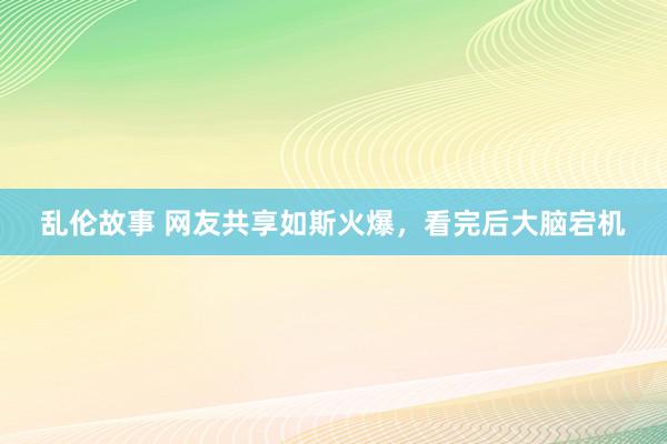 乱伦故事 网友共享如斯火爆，看完后大脑宕机