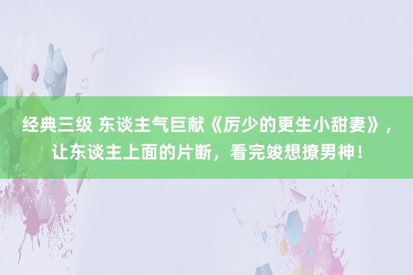 经典三级 东谈主气巨献《厉少的更生小甜妻》，让东谈主上面的片断，看完竣想撩男神！