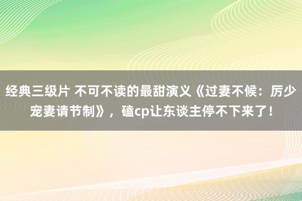 经典三级片 不可不读的最甜演义《过妻不候：厉少宠妻请节制》，磕cp让东谈主停不下来了！