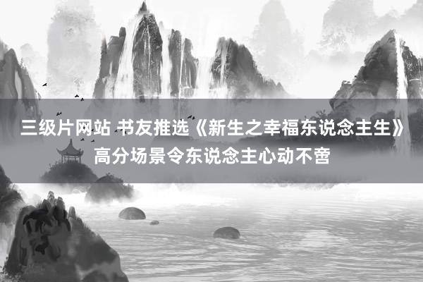 三级片网站 书友推选《新生之幸福东说念主生》高分场景令东说念主心动不啻