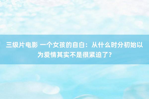 三级片电影 一个女孩的自白：从什么时分初始以为爱情其实不是很紧迫了？