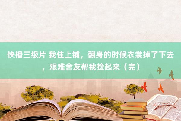 快播三级片 我住上铺，翻身的时候衣裳掉了下去，艰难舍友帮我捡起来（完）