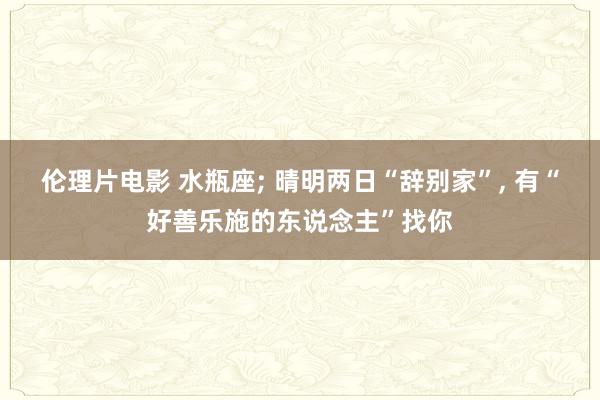 伦理片电影 水瓶座; 晴明两日“辞别家”, 有“好善乐施的东说念主”找你