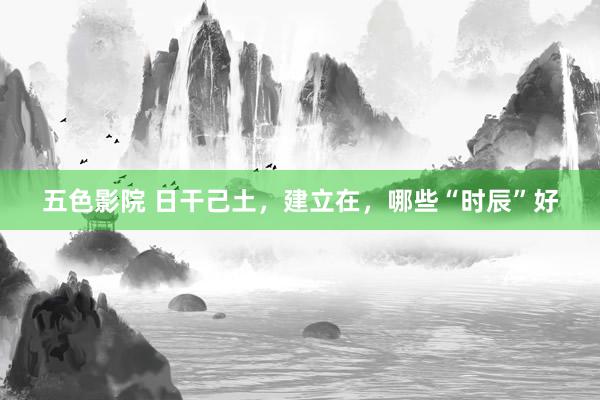 五色影院 日干己土，建立在，哪些“时辰”好