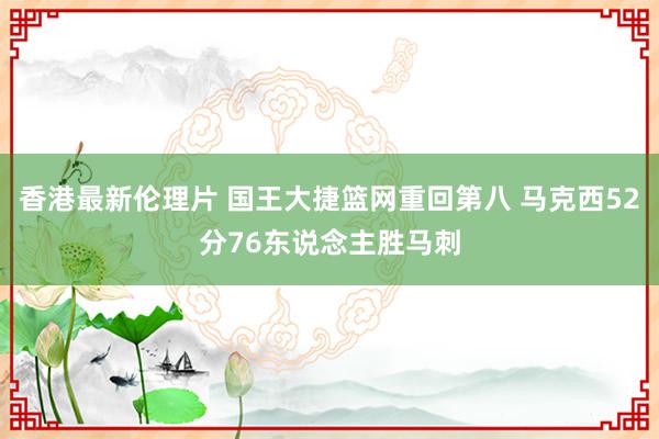 香港最新伦理片 国王大捷篮网重回第八 马克西52分76东说念主胜马刺