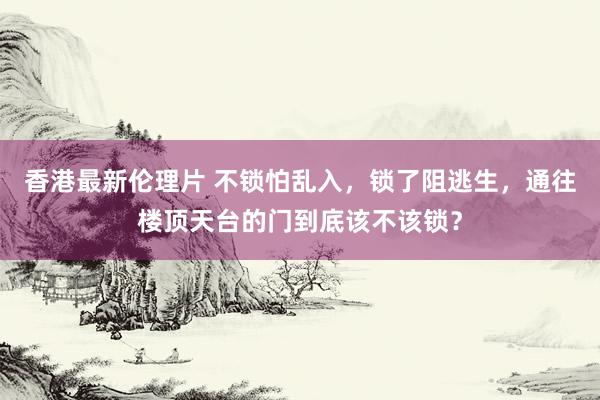 香港最新伦理片 不锁怕乱入，锁了阻逃生，通往楼顶天台的门到底该不该锁？