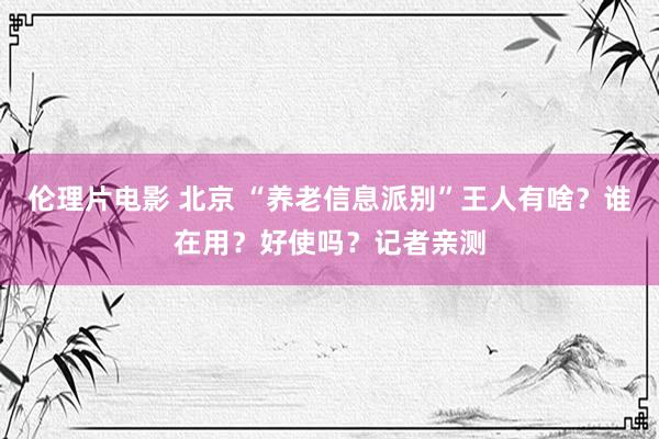 伦理片电影 北京 “养老信息派别”王人有啥？谁在用？好使吗？记者亲测