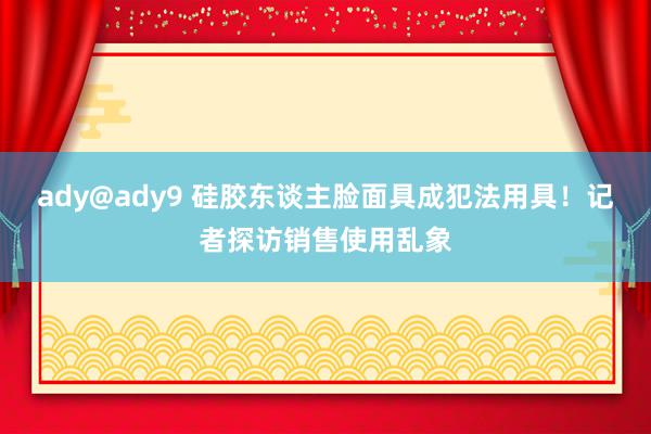 ady@ady9 硅胶东谈主脸面具成犯法用具！记者探访销售使用乱象