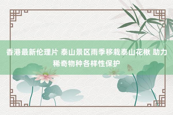 香港最新伦理片 泰山景区雨季移栽泰山花楸 助力稀奇物种各样性保护