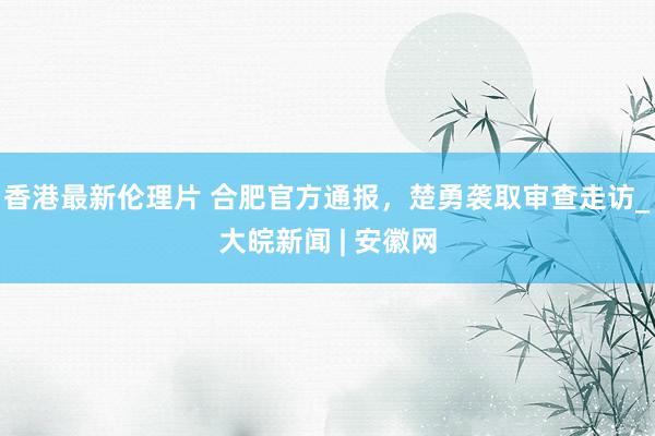 香港最新伦理片 合肥官方通报，楚勇袭取审查走访_大皖新闻 | 安徽网