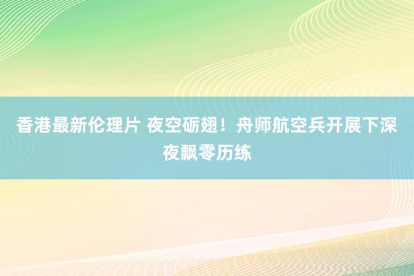 香港最新伦理片 夜空砺翅！舟师航空兵开展下深夜飘零历练