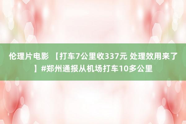 伦理片电影 【打车7公里收337元 处理效用来了】#郑州通报从机场打车10多公里