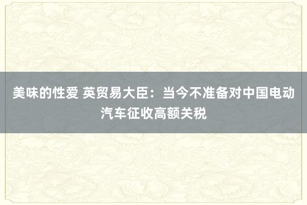 美味的性爱 英贸易大臣：当今不准备对中国电动汽车征收高额关税