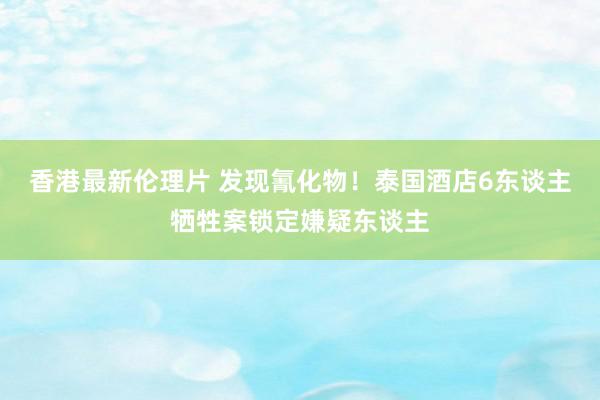 香港最新伦理片 发现氰化物！泰国酒店6东谈主牺牲案锁定嫌疑东谈主