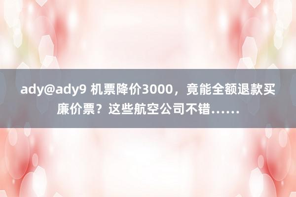 ady@ady9 机票降价3000，竟能全额退款买廉价票？这些航空公司不错……