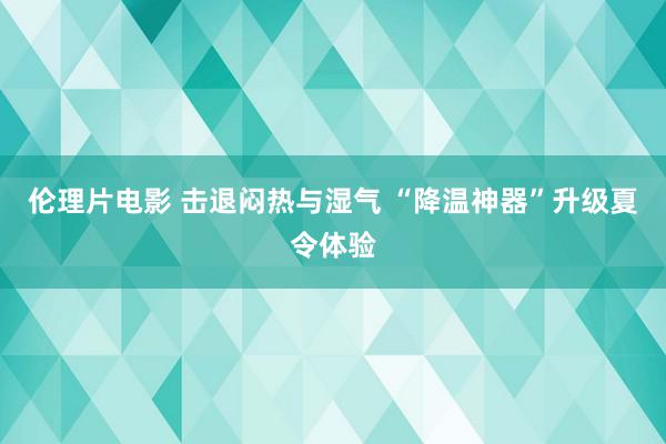 伦理片电影 击退闷热与湿气 “降温神器”升级夏令体验