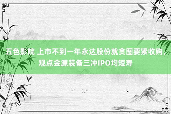 五色影院 上市不到一年永达股份就贪图要紧收购，观点金源装备三冲IPO均短寿