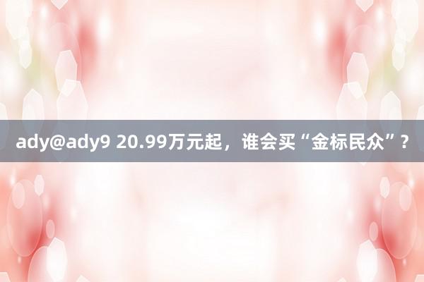 ady@ady9 20.99万元起，谁会买“金标民众”？