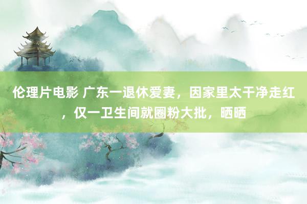 伦理片电影 广东一退休爱妻，因家里太干净走红，仅一卫生间就圈粉大批，晒晒