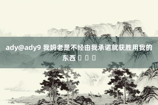 ady@ady9 我妈老是不经由我承诺就获胜用我的东西 ​​​