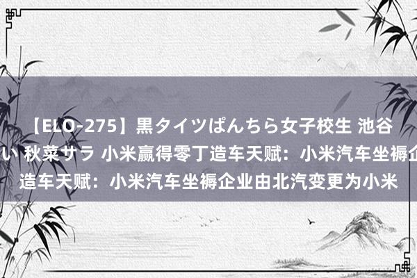 【ELO-275】黒タイツぱんちら女子校生 池谷ひかる さくら 宮下まい 秋菜サラ 小米赢得零丁造车天赋：小米汽车坐褥企业由北汽变更为小米