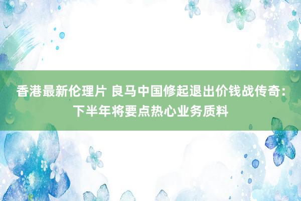 香港最新伦理片 良马中国修起退出价钱战传奇：下半年将要点热心业务质料