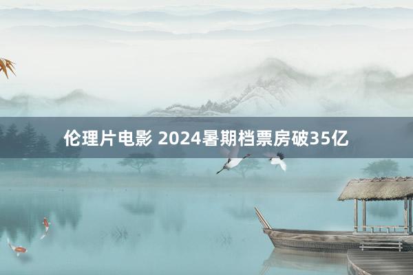 伦理片电影 2024暑期档票房破35亿