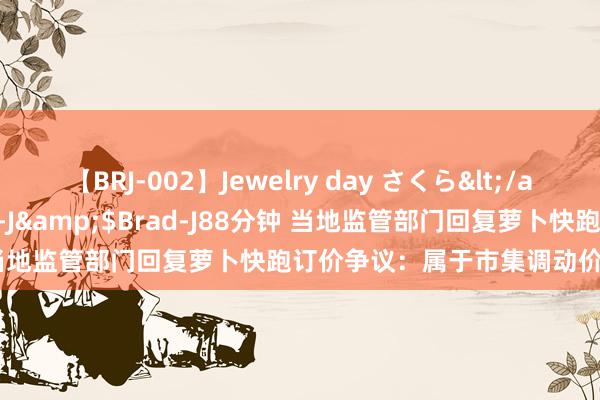 【BRJ-002】Jewelry day さくら</a>2009-09-04BRAD-J&$Brad-J88分钟 当地监管部门回复萝卜快跑订价争议：属于市集调动价，插手不了