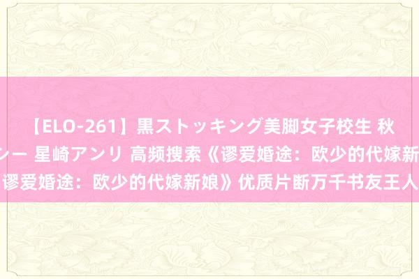 【ELO-261】黒ストッキング美脚女子校生 秋本レオナ さくら チェルシー 星崎アンリ 高频搜索《谬爱婚途：欧少的代嫁新娘》优质片断万千书友王人推选