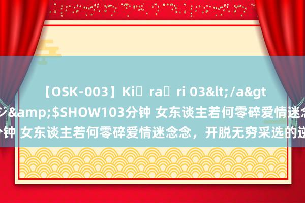 【OSK-003】Ki・ra・ri 03</a>2008-06-14プレステージ&$SHOW103分钟 女东谈主若何零碎爱情迷念念，开脱无穷采选的逆境