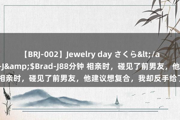 【BRJ-002】Jewelry day さくら</a>2009-09-04BRAD-J&$Brad-J88分钟 相亲时，碰见了前男友，他建议想复合，我却反手给了他一巴掌