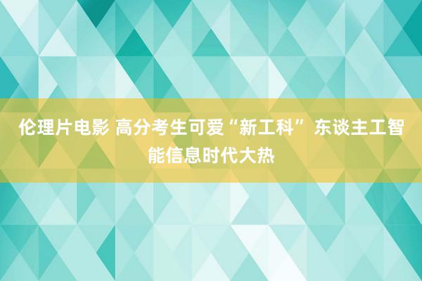 伦理片电影 高分考生可爱“新工科” 东谈主工智能信息时代大热