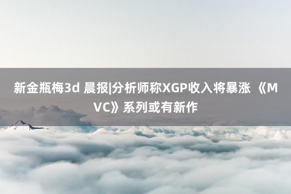 新金瓶梅3d 晨报|分析师称XGP收入将暴涨 《MVC》系列或有新作