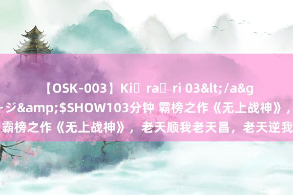 【OSK-003】Ki・ra・ri 03</a>2008-06-14プレステージ&$SHOW103分钟 霸榜之作《无上战神》，老天顺我老天昌，老天逆我叫它一火