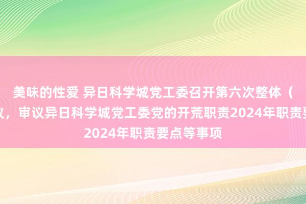 美味的性爱 异日科学城党工委召开第六次整体（扩大）会议，审议异日科学城党工委党的开荒职责2024年职责要点等事项