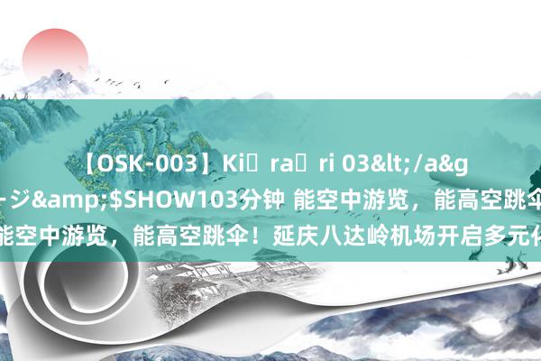 【OSK-003】Ki・ra・ri 03</a>2008-06-14プレステージ&$SHOW103分钟 能空中游览，能高空跳伞！延庆八达岭机场开启多元化低空旅游