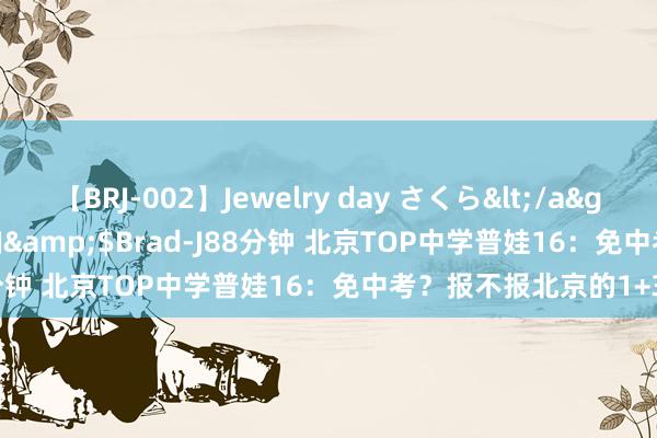 【BRJ-002】Jewelry day さくら</a>2009-09-04BRAD-J&$Brad-J88分钟 北京TOP中学普娃16：免中考？报不报北京的1+3？