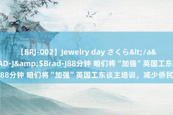 【BRJ-002】Jewelry day さくら</a>2009-09-04BRAD-J&$Brad-J88分钟 咱们将“加强”英国工东谈主培训，减少侨民