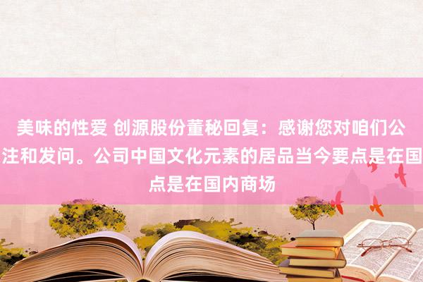 美味的性爱 创源股份董秘回复：感谢您对咱们公司的关注和发问。公司中国文化元素的居品当今要点是在国内商场