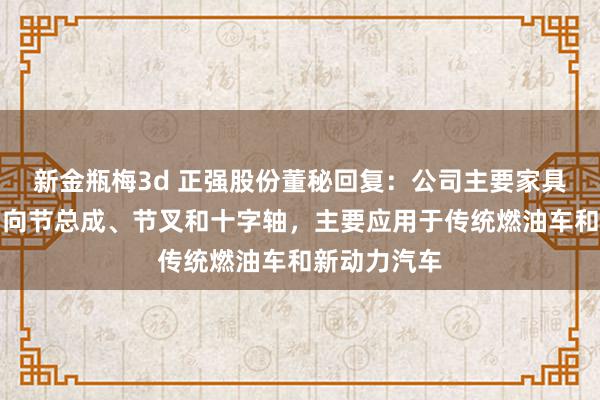 新金瓶梅3d 正强股份董秘回复：公司主要家具为十字轴万向节总成、节叉和十字轴，主要应用于传统燃油车和新动力汽车