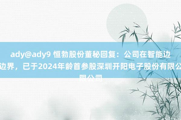 ady@ady9 恒勃股份董秘回复：公司在智能边幅边界，已于2024年龄首参股深圳开阳电子股份有限公司