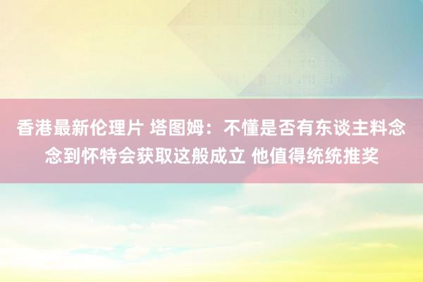 香港最新伦理片 塔图姆：不懂是否有东谈主料念念到怀特会获取这般成立 他值得统统推奖