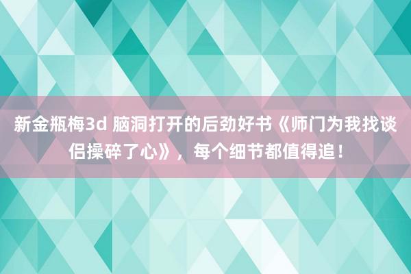 新金瓶梅3d 脑洞打开的后劲好书《师门为我找谈侣操碎了心》，每个细节都值得追！