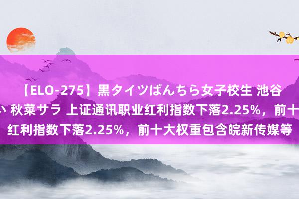 【ELO-275】黒タイツぱんちら女子校生 池谷ひかる さくら 宮下まい 秋菜サラ 上证通讯职业红利指数下落2.25%，前十大权重包含皖新传媒等