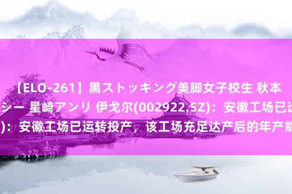 【ELO-261】黒ストッキング美脚女子校生 秋本レオナ さくら チェルシー 星崎アンリ 伊戈尔(002922.SZ)：安徽工场已运转投产，该工场充足达产后的年产能约16亿元