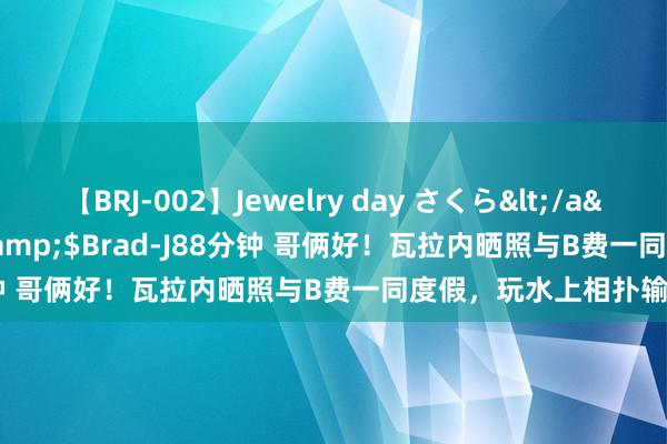 【BRJ-002】Jewelry day さくら</a>2009-09-04BRAD-J&$Brad-J88分钟 哥俩好！瓦拉内晒照与B费一同度假，玩水上相扑输给敌手